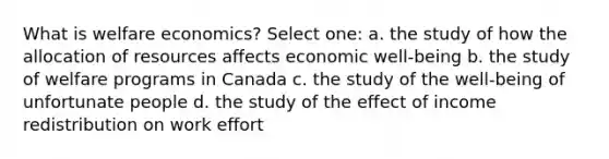 What is welfare economics? Select one: a. the study of how the allocation of resources affects economic well-being b. the study of welfare programs in Canada c. the study of the well-being of unfortunate people d. the study of the effect of income redistribution on work effort