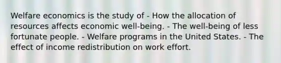 Welfare economics is the study of - How the allocation of resources affects economic well-being. - The well-being of less fortunate people. - Welfare programs in the United States. - The effect of income redistribution on work effort.