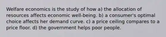 Welfare economics is the study of how a) the allocation of resources affects economic well-being. b) a consumer's optimal choice affects her demand curve. c) a price ceiling compares to a price floor. d) the government helps poor people.