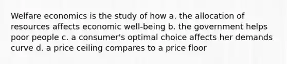 Welfare economics is the study of how a. the allocation of resources affects economic well-being b. the government helps poor people c. a consumer's optimal choice affects her demands curve d. a price ceiling compares to a price floor