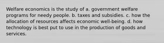 Welfare economics is the study of a. government welfare programs for needy people. b. taxes and subsidies. c. how the allocation of resources affects economic well-being. d. how technology is best put to use in the production of goods and services.