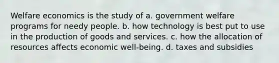 Welfare economics is the study of a. government welfare programs for needy people. b. how technology is best put to use in the production of goods and services. c. how the allocation of resources affects economic well-being. d. taxes and subsidies