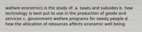 welfare economics is the study of: a. taxes and subsides b. how technology is best put to use in the production of goods and services c. government welfare programs for needy people d. how the allocation of resources affects economic well being