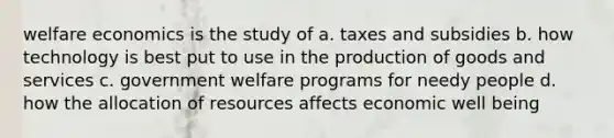 welfare economics is the study of a. taxes and subsidies b. how technology is best put to use in the production of goods and services c. government welfare programs for needy people d. how the allocation of resources affects economic well being