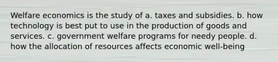 Welfare economics is the study of a. taxes and subsidies. b. how technology is best put to use in the production of goods and services. c. government welfare programs for needy people. d. how the allocation of resources affects economic well-being