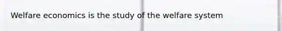 Welfare economics is the study of the welfare system