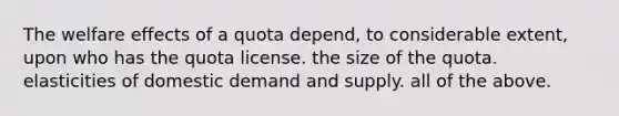 The welfare effects of a quota depend, to considerable extent, upon who has the quota license. the size of the quota. elasticities of domestic demand and supply. all of the above.