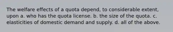 The welfare effects of a quota depend, to considerable extent, upon a. who has the quota license. b. the size of the quota. c. elasticities of domestic demand and supply. d. all of the above.