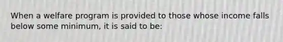 When a welfare program is provided to those whose income falls below some minimum, it is said to be: