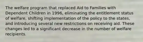 The welfare program that replaced Aid to Families with Dependent Children in 1996, eliminating the entitlement status of welfare, shifting implementation of the policy to the states, and introducing several new restrictions on receiving aid. These changes led to a significant decrease in the number of welfare recipients.