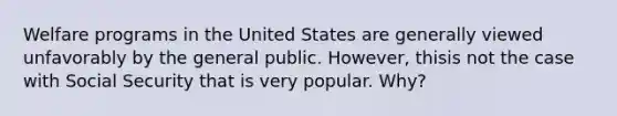 Welfare programs in the United States are generally viewed unfavorably by the general public. However, thisis not the case with Social Security that is very popular. Why?