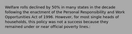 Welfare rolls declined by 50% in many states in the decade following the enactment of the Personal Responsibility and Work Opportunities Act of 1996. However, for most single heads of households, this policy was not a success because they remained under or near official poverty lines.: