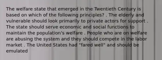 The welfare state that emerged in the Twentieth Century is based on which of the following principles? . The elderly and vulnerable should look primarily to private actors for support . The state should serve economic and social functions to maintain the population's welfare . People who are on welfare are abusing the system and they should compete in the labor market . The United States had "fared well" and should be emulated