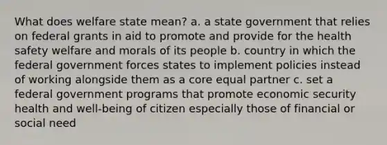 What does welfare state mean? a. a state government that relies on federal grants in aid to promote and provide for the health safety welfare and morals of its people b. country in which the federal government forces states to implement policies instead of working alongside them as a core equal partner c. set a federal government programs that promote economic security health and well-being of citizen especially those of financial or social need