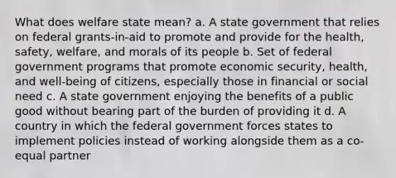 What does welfare state mean? a. A state government that relies on federal grants-in-aid to promote and provide for the health, safety, welfare, and morals of its people b. Set of federal government programs that promote economic security, health, and well-being of citizens, especially those in financial or social need c. A state government enjoying the benefits of a public good without bearing part of the burden of providing it d. A country in which the federal government forces states to implement policies instead of working alongside them as a co-equal partner