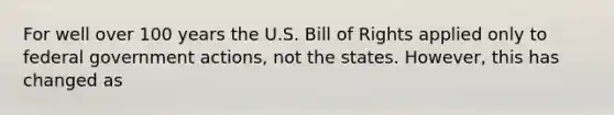 For well over 100 years the U.S. Bill of Rights applied only to federal government actions, not the states. However, this has changed as