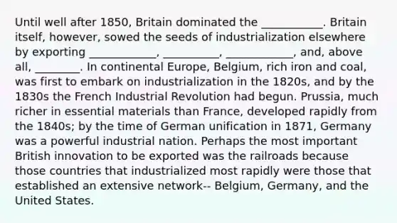 Until well after 1850, Britain dominated the ___________. Britain itself, however, sowed the seeds of industrialization elsewhere by exporting ____________, __________, ____________, and, above all, ________. In continental Europe, Belgium, rich iron and coal, was first to embark on industrialization in the 1820s, and by the 1830s the French Industrial Revolution had begun. Prussia, much richer in essential materials than France, developed rapidly from the 1840s; by the time of German unification in 1871, Germany was a powerful industrial nation. Perhaps the most important British innovation to be exported was the railroads because those countries that industrialized most rapidly were those that established an extensive network-- Belgium, Germany, and the United States.