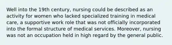 Well into the 19th century, nursing could be described as an activity for women who lacked specialized training in medical care, a supportive work role that was not officially incorporated into the formal structure of medical services. Moreover, nursing was not an occupation held in high regard by the general public.