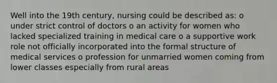 Well into the 19th century, nursing could be described as: o under strict control of doctors o an activity for women who lacked specialized training in medical care o a supportive work role not officially incorporated into the formal structure of medical services o profession for unmarried women coming from lower classes especially from rural areas