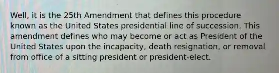 Well, it is the 25th Amendment that defines this procedure known as the United States presidential line of succession. This amendment defines who may become or act as President of the United States upon the incapacity, death resignation, or removal from office of a sitting president or president-elect.