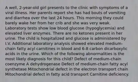 A well, 2-year-old girl presents to the clinic with symptoms of a viral illness. Her parents report she has had bouts of vomiting and diarrhea over the last 24 hours. This morning they could barely wake her from her crib and she was very weak. Laboratory tests show low blood glucose (hypoglycemia) and elevated liver enzymes. There are no ketones present in her urine. The child is hospitalized and glucose is administered by I.V. Additional laboratory analysis showed elevated medium-chain fatty acyl carnitines in blood and 6-8 carbon dicarboxylic acids in the urine. Which of the following abnormalities is the most likely diagnosis for this child? Defect of medium-chain coenzyme A dehydrogenase Defect of medium-chain fatty acyl synthetase Mitochondrial defect in the electron transport chain Mitochondrial defect in fatty acid transport Carnitine deficiency.