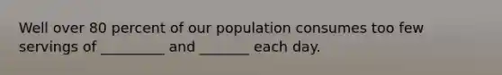 Well over 80 percent of our population consumes too few servings of _________ and _______ each day.