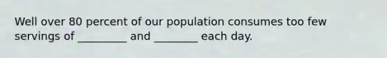 Well over 80 percent of our population consumes too few servings of _________ and ________ each day.