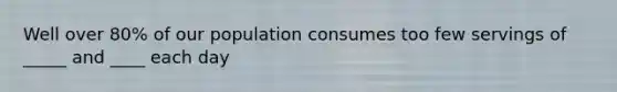 Well over 80% of our population consumes too few servings of _____ and ____ each day