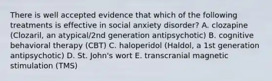 There is well accepted evidence that which of the following treatments is effective in social anxiety disorder? A. clozapine (Clozaril, an atypical/2nd generation antipsychotic) B. cognitive behavioral therapy (CBT) C. haloperidol (Haldol, a 1st generation antipsychotic) D. St. John's wort E. transcranial magnetic stimulation (TMS)