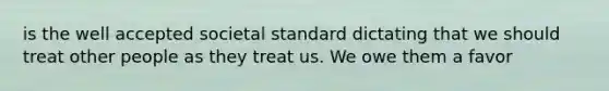 is the well accepted societal standard dictating that we should treat other people as they treat us. We owe them a favor