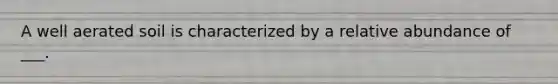 A well aerated soil is characterized by a relative abundance of ___.