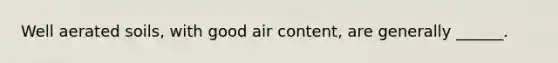 Well aerated soils, with good air content, are generally ______.