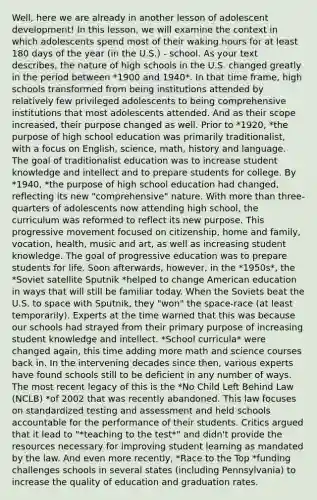 Well, here we are already in another lesson of adolescent development! In this lesson, we will examine the context in which adolescents spend most of their waking hours for at least 180 days of the year (in the U.S.) - school. As your text describes, the nature of high schools in the U.S. changed greatly in the period between *1900 and 1940*. In that time frame, high schools transformed from being institutions attended by relatively few privileged adolescents to being comprehensive institutions that most adolescents attended. And as their scope increased, their purpose changed as well. Prior to *1920, *the purpose of high school education was primarily traditionalist, with a focus on English, science, math, history and language. The goal of traditionalist education was to increase student knowledge and intellect and to prepare students for college. By *1940, *the purpose of high school education had changed, reflecting its new "comprehensive" nature. With more than three-quarters of adolescents now attending high school, the curriculum was reformed to reflect its new purpose. This progressive movement focused on citizenship, home and family, vocation, health, music and art, as well as increasing student knowledge. The goal of progressive education was to prepare students for life. Soon afterwards, however, in the *1950s*, the *Soviet satellite Sputnik *helped to change American education in ways that will still be familiar today. When the Soviets beat the U.S. to space with Sputnik, they "won" the space-race (at least temporarily). Experts at the time warned that this was because our schools had strayed from their primary purpose of increasing student knowledge and intellect. *School curricula* were changed again, this time adding more math and science courses back in. In the intervening decades since then, various experts have found schools still to be deficient in any number of ways. The most recent legacy of this is the *No Child Left Behind Law (NCLB) *of 2002 that was recently abandoned. This law focuses on standardized testing and assessment and held schools accountable for the performance of their students. Critics argued that it lead to "*teaching to the test*" and didn't provide the resources necessary for improving student learning as mandated by the law. And even more recently, *Race to the Top *funding challenges schools in several states (including Pennsylvania) to increase the quality of education and graduation rates.