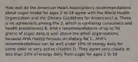 How well do the American Heart Association's recommendations about sugar intake for ages 2 to 18 agree with the World Health Organization and the Dietary Guidelines for Americans? A. There is no agreement among the 3, which is confusing consumers and health practitioners B. AHA's recommendations of up to 50 grams of sugar daily is well above the other organizations, because AHA mainly focuses on dietary fat C. AHA's recommendations can be well under 10% of energy daily for some older or very active children D. They agree very closely at less than 10% of energy daily from sugar for ages 2 to 18