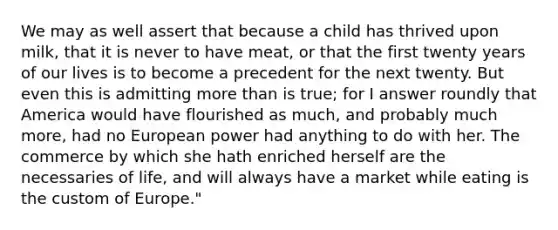 We may as well assert that because a child has thrived upon milk, that it is never to have meat, or that the first twenty years of our lives is to become a precedent for the next twenty. But even this is admitting more than is true; for I answer roundly that America would have flourished as much, and probably much more, had no European power had anything to do with her. The commerce by which she hath enriched herself are the necessaries of life, and will always have a market while eating is the custom of Europe."