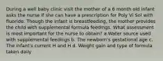 During a well baby clinic visit the mother of a 6 month old infant asks the nurse if she can have a prescription for Poly Vi Sol with fluoride. Though the infant is breastfeeding, the mother provides the child with supplemental formula feedings. What assessment is most important for the nurse to obtain? a.Water source used with supplemental feedings b. The newborn's gestational age c. The infant's current H and H d. Weight gain and type of formula taken daily