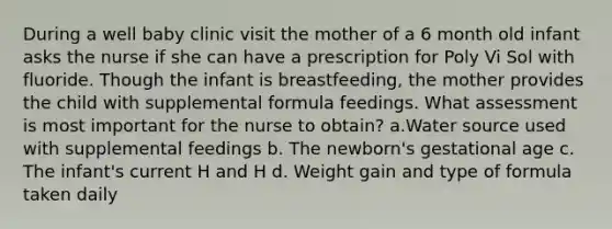 During a well baby clinic visit the mother of a 6 month old infant asks the nurse if she can have a prescription for Poly Vi Sol with fluoride. Though the infant is breastfeeding, the mother provides the child with supplemental formula feedings. What assessment is most important for the nurse to obtain? a.Water source used with supplemental feedings b. The newborn's gestational age c. The infant's current H and H d. Weight gain and type of formula taken daily