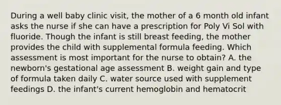 During a well baby clinic visit, the mother of a 6 month old infant asks the nurse if she can have a prescription for Poly Vi Sol with fluoride. Though the infant is still breast feeding, the mother provides the child with supplemental formula feeding. Which assessment is most important for the nurse to obtain? A. the newborn's gestational age assessment B. weight gain and type of formula taken daily C. water source used with supplement feedings D. the infant's current hemoglobin and hematocrit