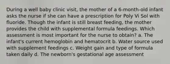 During a well baby clinic visit, the mother of a 6-month-old infant asks the nurse if she can have a prescription for Poly Vi Sol with fluoride. Though the infant is still breast feeding, the mother provides the child with supplemental formula feedings. Which assessment is most important for the nurse to obtain? a. The infant's current hemoglobin and hematocrit b. Water source used with supplement feedings c. Weight gain and type of formula taken daily d. The newborn's gestational age assessment