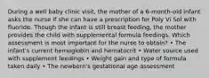 During a well baby clinic visit, the mother of a 6-month-old infant asks the nurse if she can have a prescription for Poly Vi Sol with fluoride. Though the infant is still breast feeding, the mother provides the child with supplemental formula feedings. Which assessment is most important for the nurse to obtain? • The infant's current hemoglobin and hematocrit • Water source used with supplement feedings • Weight gain and type of formula taken daily • The newborn's gestational age assessment