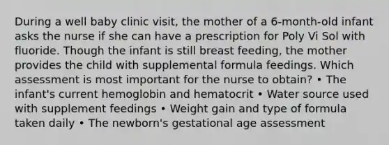 During a well baby clinic visit, the mother of a 6-month-old infant asks the nurse if she can have a prescription for Poly Vi Sol with fluoride. Though the infant is still breast feeding, the mother provides the child with supplemental formula feedings. Which assessment is most important for the nurse to obtain? • The infant's current hemoglobin and hematocrit • Water source used with supplement feedings • Weight gain and type of formula taken daily • The newborn's gestational age assessment