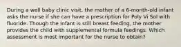 During a well baby clinic visit, the mother of a 6-month-old infant asks the nurse if she can have a prescription for Poly Vi Sol with fluoride. Though the infant is still breast feeding, the mother provides the child with supplemental formula feedings. Which assessment is most important for the nurse to obtain?