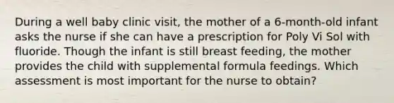 During a well baby clinic visit, the mother of a 6-month-old infant asks the nurse if she can have a prescription for Poly Vi Sol with fluoride. Though the infant is still breast feeding, the mother provides the child with supplemental formula feedings. Which assessment is most important for the nurse to obtain?