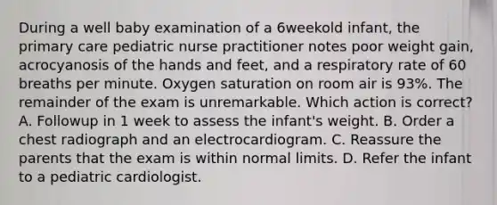 During a well baby examination of a 6weekold infant, the primary care pediatric nurse practitioner notes poor weight gain, acrocyanosis of the hands and feet, and a respiratory rate of 60 breaths per minute. Oxygen saturation on room air is 93%. The remainder of the exam is unremarkable. Which action is correct? A. Followup in 1 week to assess the infant's weight. B. Order a chest radiograph and an electrocardiogram. C. Reassure the parents that the exam is within normal limits. D. Refer the infant to a pediatric cardiologist.