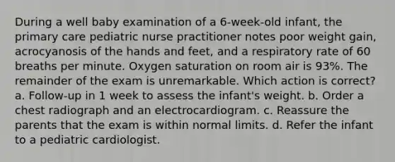 During a well baby examination of a 6-week-old infant, the primary care pediatric nurse practitioner notes poor weight gain, acrocyanosis of the hands and feet, and a respiratory rate of 60 breaths per minute. Oxygen saturation on room air is 93%. The remainder of the exam is unremarkable. Which action is correct? a. Follow-up in 1 week to assess the infant's weight. b. Order a chest radiograph and an electrocardiogram. c. Reassure the parents that the exam is within normal limits. d. Refer the infant to a pediatric cardiologist.