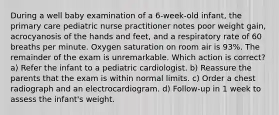 During a well baby examination of a 6-week-old infant, the primary care pediatric nurse practitioner notes poor weight gain, acrocyanosis of the hands and feet, and a respiratory rate of 60 breaths per minute. Oxygen saturation on room air is 93%. The remainder of the exam is unremarkable. Which action is correct? a) Refer the infant to a pediatric cardiologist. b) Reassure the parents that the exam is within normal limits. c) Order a chest radiograph and an electrocardiogram. d) Follow-up in 1 week to assess the infant's weight.