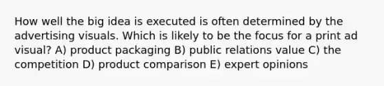 How well the big idea is executed is often determined by the advertising visuals. Which is likely to be the focus for a print ad visual? A) product packaging B) public relations value C) the competition D) product comparison E) expert opinions
