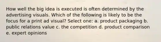 How well the big idea is executed is often determined by the advertising visuals. Which of the following is likely to be the focus for a print ad visual? Select one: a. product packaging b. public relations value c. the competition d. product comparison e. expert opinions