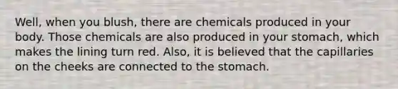 Well, when you blush, there are chemicals produced in your body. Those chemicals are also produced in your stomach, which makes the lining turn red. Also, it is believed that the capillaries on the cheeks are connected to the stomach.