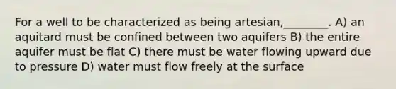 For a well to be characterized as being artesian,________. A) an aquitard must be confined between two aquifers B) the entire aquifer must be flat C) there must be water flowing upward due to pressure D) water must flow freely at the surface